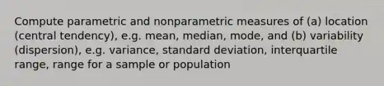 Compute parametric and nonparametric measures of (a) location (central tendency), e.g. mean, median, mode, and (b) variability (dispersion), e.g. variance, standard deviation, interquartile range, range for a sample or population