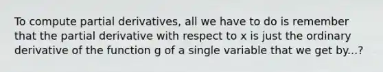 To compute partial derivatives, all we have to do is remember that the partial derivative with respect to x is just the ordinary derivative of the function g of a single variable that we get by...?