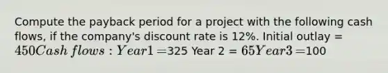 Compute the payback period for a project with the following cash​ flows, if the​ company's discount rate is​ 12%. Initial outlay​ = 450 Cash​ flows: Year 1​ =325 Year 2​ = 65 Year 3​ =100