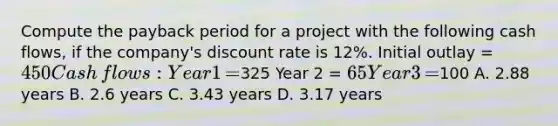 Compute the payback period for a project with the following cash​ flows, if the​ company's discount rate is​ 12%. Initial outlay​ = 450 Cash​ flows: Year 1​ =325 Year 2​ = 65 Year 3​ =100 A. 2.88 years B. 2.6 years C. 3.43 years D. 3.17 years