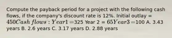 Compute the payback period for a project with the following cash​ flows, if the​ company's discount rate is​ 12%. Initial outlay​ = 450 Cash​ flows: Year 1​ =325 Year 2​ = 65 Year 3​ =100 A. 3.43 years B. 2.6 years C. 3.17 years D. 2.88 years