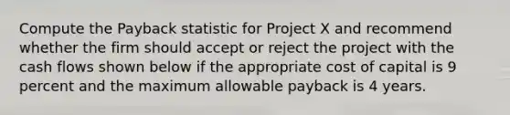 Compute the Payback statistic for Project X and recommend whether the firm should accept or reject the project with the cash flows shown below if the appropriate cost of capital is 9 percent and the maximum allowable payback is 4 years.