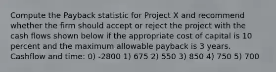 Compute the Payback statistic for Project X and recommend whether the firm should accept or reject the project with the cash flows shown below if the appropriate cost of capital is 10 percent and the maximum allowable payback is 3 years. Cashflow and time: 0) -2800 1) 675 2) 550 3) 850 4) 750 5) 700