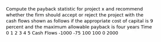 Compute the payback statistic for project x and recommend whether the firm should accept or reject the project with the cash flows shown as follows if the appropriate cost of capital is 9 percent and the maximum allowable payback is four years Time 0 1 2 3 4 5 Cash Flows -1000 -75 100 100 0 2000