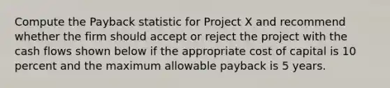 Compute the Payback statistic for Project X and recommend whether the firm should accept or reject the project with the cash flows shown below if the appropriate cost of capital is 10 percent and the maximum allowable payback is 5 years.