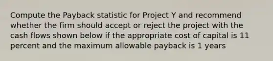 Compute the Payback statistic for Project Y and recommend whether the firm should accept or reject the project with the cash flows shown below if the appropriate cost of capital is 11 percent and the maximum allowable payback is 1 years