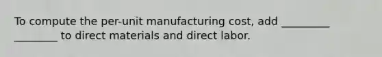 To compute the per-unit manufacturing cost, add _________ ________ to direct materials and direct labor.