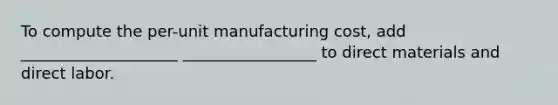 To compute the per-unit manufacturing cost, add ____________________ _________________ to direct materials and direct labor.