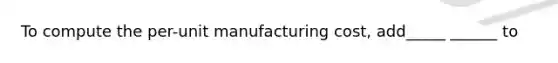 To compute the per-unit manufacturing cost, add_____ ______ to