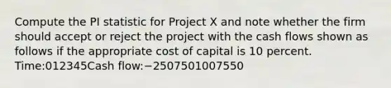 Compute the PI statistic for Project X and note whether the firm should accept or reject the project with the cash flows shown as follows if the appropriate cost of capital is 10 percent. Time:012345Cash flow:−2507501007550