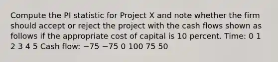 Compute the PI statistic for Project X and note whether the firm should accept or reject the project with the cash flows shown as follows if the appropriate cost of capital is 10 percent. Time: 0 1 2 3 4 5 Cash flow: −75 −75 0 100 75 50