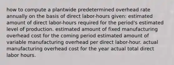 how to compute a plantwide predetermined overhead rate annually on the basis of direct labor-hours given: estimated amount of direct labor-hours required for the period's estimated level of production. estimated amount of fixed manufacturing overhead cost for the coming period estimated amount of variable manufacturing overhead per direct labor-hour. actual manufacturing overhead cost for the year actual total direct labor hours.