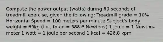 Compute the power output (watts) during 60 seconds of treadmill exercise, given the following: Treadmill grade = 10% Horizontal Speed = 100 meters per minute Subject's body weight = 60kg (i.e., force = 588.6 Newtons) 1 joule = 1 Newton-meter 1 watt = 1 joule per second 1 kcal = 426.8 kpm