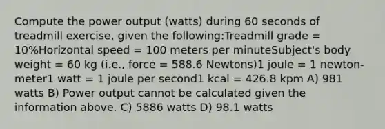 Compute the power output (watts) during 60 seconds of treadmill exercise, given the following:Treadmill grade = 10%Horizontal speed = 100 meters per minuteSubject's body weight = 60 kg (i.e., force = 588.6 Newtons)1 joule = 1 newton-meter1 watt = 1 joule per second1 kcal = 426.8 kpm A) 981 watts B) Power output cannot be calculated given the information above. C) 5886 watts D) 98.1 watts