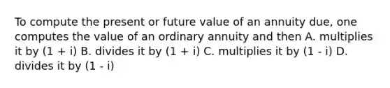 To compute the present or future value of an annuity due, one computes the value of an ordinary annuity and then A. multiplies it by (1 + i) B. divides it by (1 + i) C. multiplies it by (1 - i) D. divides it by (1 - i)