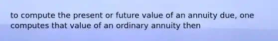 to compute the present or future value of an annuity due, one computes that value of an ordinary annuity then