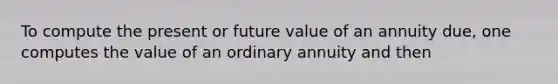 To compute the present or future value of an annuity due, one computes the value of an ordinary annuity and then