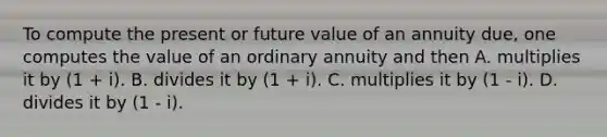 To compute the present or future value of an annuity due, one computes the value of an ordinary annuity and then A. multiplies it by (1 + i). B. divides it by (1 + i). C. multiplies it by (1 - i). D. divides it by (1 - i).