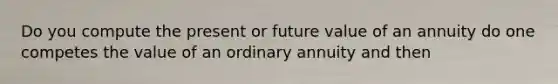 Do you compute the present or future value of an annuity do one competes the value of an ordinary annuity and then