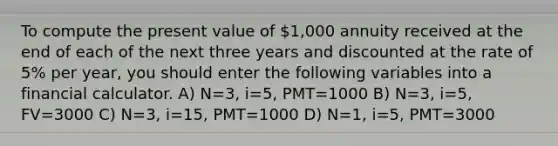 To compute the present value of 1,000 annuity received at the end of each of the next three years and discounted at the rate of 5% per year, you should enter the following variables into a financial calculator. A) N=3, i=5, PMT=1000 B) N=3, i=5, FV=3000 C) N=3, i=15, PMT=1000 D) N=1, i=5, PMT=3000