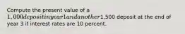 Compute the present value of a 1,000 deposit in year 1 and another1,500 deposit at the end of year 3 if interest rates are 10 percent.