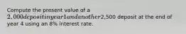 Compute the present value of a 2,000 deposit in year 1 and another2,500 deposit at the end of year 4 using an 8% interest rate.