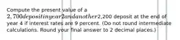 Compute the present value of a 2,700 deposit in year 2 and another2,200 deposit at the end of year 4 if interest rates are 9 percent. (Do not round intermediate calculations. Round your final answer to 2 decimal places.)