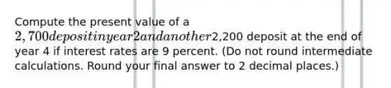 Compute the present value of a 2,700 deposit in year 2 and another2,200 deposit at the end of year 4 if interest rates are 9 percent. (Do not round intermediate calculations. Round your final answer to 2 decimal places.)