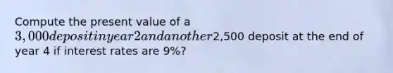 Compute the present value of a 3,000 deposit in year 2 and another2,500 deposit at the end of year 4 if interest rates are 9%?