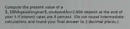 Compute the present value of a 3,100 deposit in year 3, and another2,600 deposit at the end of year 5 if interest rates are 8 percent. (Do not round intermediate calculations and round your final answer to 2 decimal places.)