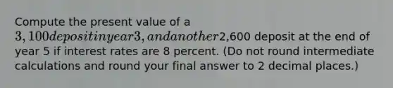 Compute the present value of a 3,100 deposit in year 3, and another2,600 deposit at the end of year 5 if interest rates are 8 percent. (Do not round intermediate calculations and round your final answer to 2 decimal places.)