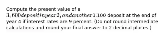 Compute the present value of a 3,600 deposit in year 2, and another3,100 deposit at the end of year 4 if interest rates are 9 percent. (Do not round intermediate calculations and round your final answer to 2 decimal places.)