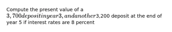 Compute the present value of a 3,700 deposit in year 3, and another3,200 deposit at the end of year 5 if interest rates are 8 percent