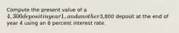 Compute the present value of a 4,300 deposit in year 1, and another3,800 deposit at the end of year 4 using an 8 percent interest rate.