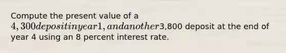 Compute the present value of a 4,300 deposit in year 1, and another3,800 deposit at the end of year 4 using an 8 percent interest rate.