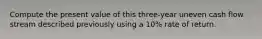 Compute the present value of this three-year uneven cash flow stream described previously using a 10% rate of return.