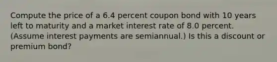 Compute the price of a 6.4 percent coupon bond with 10 years left to maturity and a market interest rate of 8.0 percent. (Assume interest payments are semiannual.) Is this a discount or premium bond?