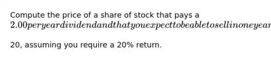 Compute the price of a share of stock that pays a ​2.00 per year dividend and that you expect to be able to sell in one year for ​20, assuming you require a 20​% return.