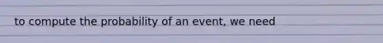 to compute the probability of an event, we need