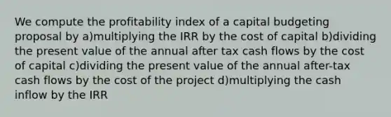 We compute the profitability index of a capital budgeting proposal by a)multiplying the IRR by the cost of capital b)dividing the present value of the annual after tax cash flows by the cost of capital c)dividing the present value of the annual after-tax cash flows by the cost of the project d)multiplying the cash inflow by the IRR