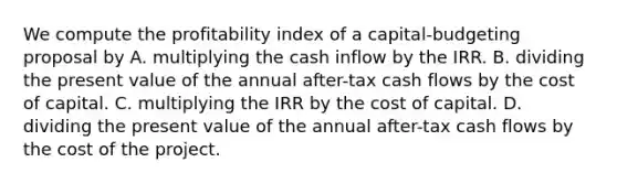 We compute the profitability index of a capital-budgeting proposal by A. multiplying the cash inflow by the IRR. B. dividing the present value of the annual after-tax cash flows by the cost of capital. C. multiplying the IRR by the cost of capital. D. dividing the present value of the annual after-tax cash flows by the cost of the project.