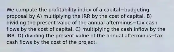 We compute the profitability index of a capital−budgeting proposal by A) multiplying the IRR by the cost of capital. B) dividing the present value of the annual afterminus−tax cash flows by the cost of capital. C) multiplying the cash inflow by the IRR. D) dividing the present value of the annual afterminus−tax cash flows by the cost of the project.