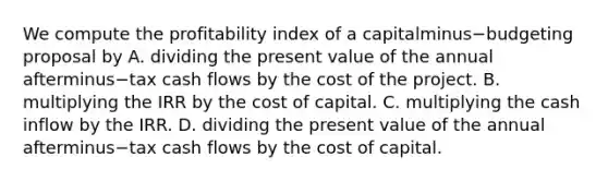 We compute the profitability index of a capitalminus−budgeting proposal by A. dividing the present value of the annual afterminus−tax cash flows by the cost of the project. B. multiplying the IRR by the cost of capital. C. multiplying the cash inflow by the IRR. D. dividing the present value of the annual afterminus−tax cash flows by the cost of capital.