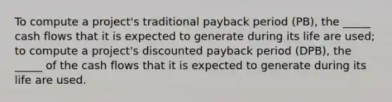 To compute a project's traditional payback period (PB), the _____ cash flows that it is expected to generate during its life are used; to compute a project's discounted payback period (DPB), the _____ of the cash flows that it is expected to generate during its life are used.