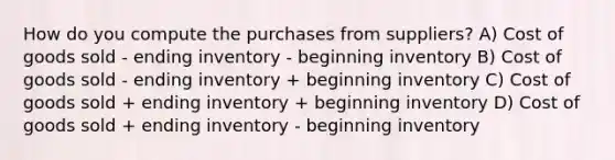 How do you compute the purchases from suppliers? A) Cost of goods sold - ending inventory - beginning inventory B) Cost of goods sold - ending inventory + beginning inventory C) Cost of goods sold + ending inventory + beginning inventory D) Cost of goods sold + ending inventory - beginning inventory