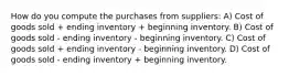 How do you compute the purchases from suppliers: A) Cost of goods sold + ending inventory + beginning inventory. B) Cost of goods sold - ending inventory - beginning inventory. C) Cost of goods sold + ending inventory - beginning inventory. D) Cost of goods sold - ending inventory + beginning inventory.