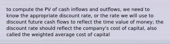 to compute the PV of cash inflows and outflows, we need to know the appropriate discount rate, or the rate we will use to discount future cash flows to reflect the time value of money; the discount rate should reflect the company's cost of capital, also called the weighted average cost of capital