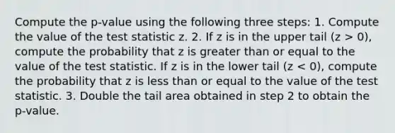 Compute the p-value using the following three steps: 1. Compute the value of the test statistic z. 2. If z is in the upper tail (z > 0), compute the probability that z is greater than or equal to the value of the test statistic. If z is in the lower tail (z < 0), compute the probability that z is less than or equal to the value of the test statistic. 3. Double the tail area obtained in step 2 to obtain the p-value.