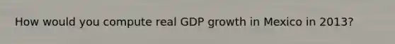 How would you compute real GDP growth in Mexico in 2013?