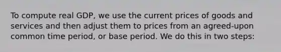 To compute real GDP, we use the current prices of goods and services and then adjust them to prices from an agreed-upon common time period, or base period. We do this in two steps: